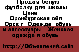 Продам белую футболку для школы › Цена ­ 500 - Оренбургская обл., Орск г. Одежда, обувь и аксессуары » Женская одежда и обувь   